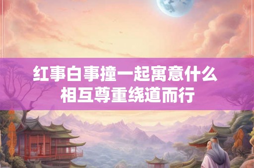 红事白事撞一起寓意什么 相互尊重绕道而行