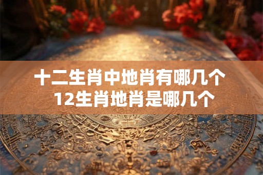 十二生肖中地肖有哪几个 12生肖地肖是哪几个 十二生肖中地肖有哪几个 12生肖地肖是哪几个