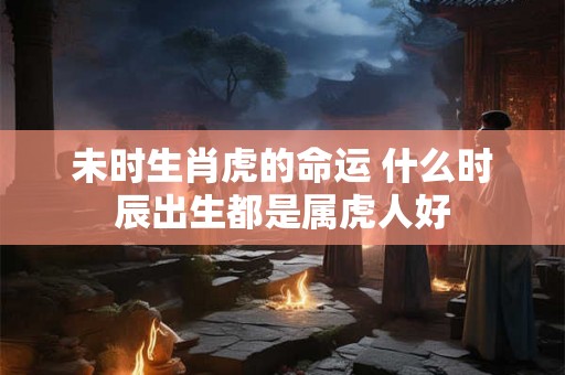 未时生肖虎的命运 什么时辰出生都是属虎人好