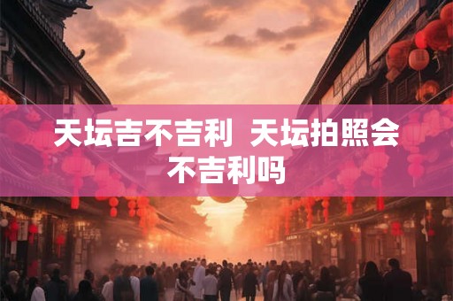 天坛吉不吉利  天坛拍照会不吉利吗