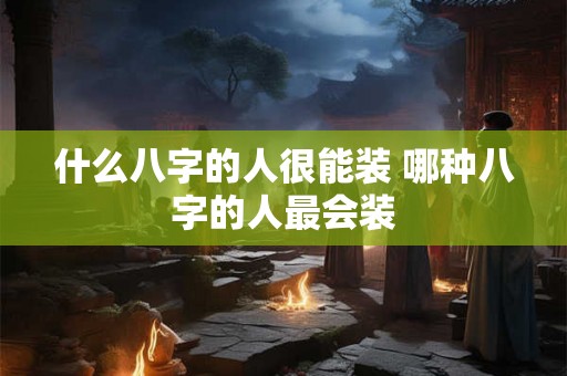 什么八字的人很能装 哪种八字的人最会装 什么八字的人很能装 哪种八字的人最会装