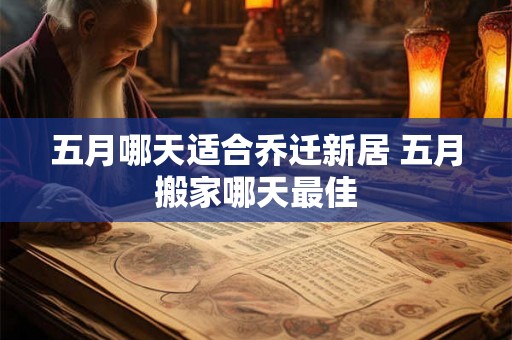 五月哪天适合乔迁新居 五月搬家哪天最佳 五月哪天适合乔迁新居 五月搬家哪天最佳