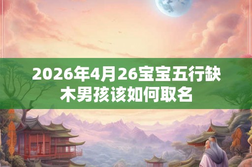 2026年4月26宝宝五行缺木男孩该如何取名 2026年4月26宝宝五行缺木男孩该如何取名