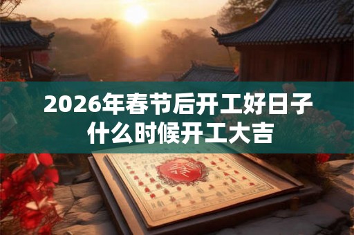2026年春节后开工好日子 什么时候开工大吉