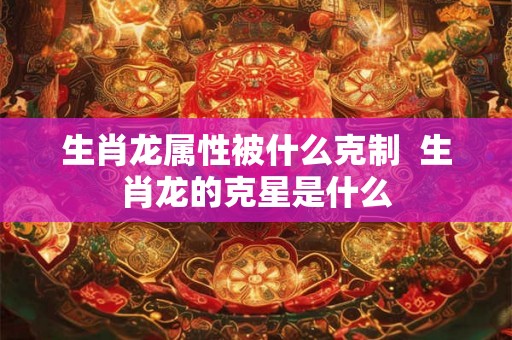 生肖龙属性被什么克制 生肖龙的克星是什么 生肖龙属性被什么克制 生肖龙的克星是什么