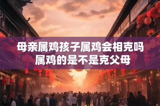母亲属鸡孩子属鸡会相克吗  属鸡的是不是克父母