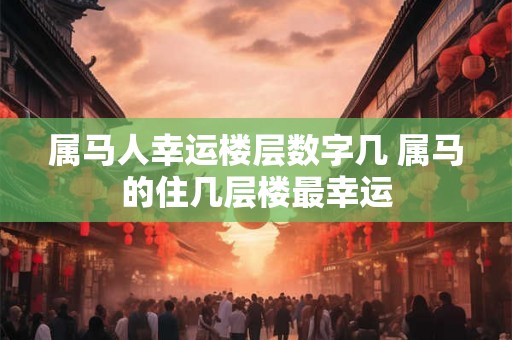 属马人幸运楼层数字几 属马的住几层楼最幸运 属马人幸运楼层数字几 属马的住几层楼最幸运