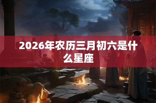 2026年农历三月初六是什么星座 2026年农历三月初六是什么星座