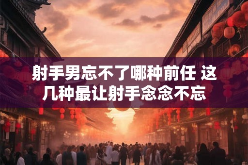 射手男忘不了哪种前任 这几种最让射手念念不忘 射手男忘不了哪种前任 这几种最让射手念念不忘