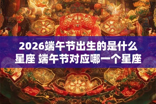 2026端午节出生的是什么星座 端午节对应哪一个星座