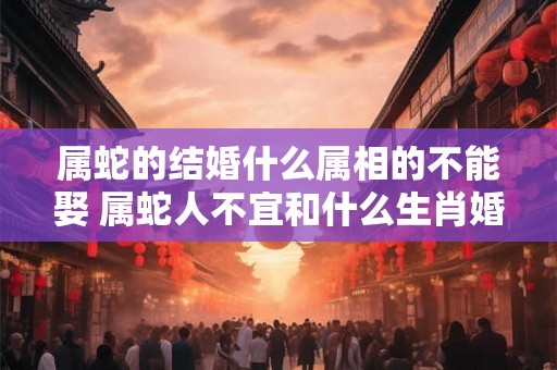 属蛇的结婚什么属相的不能娶 属蛇人不宜和什么生肖婚配 属蛇的结婚什么属相的不能娶 属蛇人不宜和什么生肖婚配