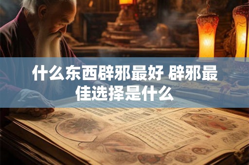 什么东西辟邪最好 辟邪最佳选择是什么 什么东西辟邪最好 辟邪最佳选择是什么