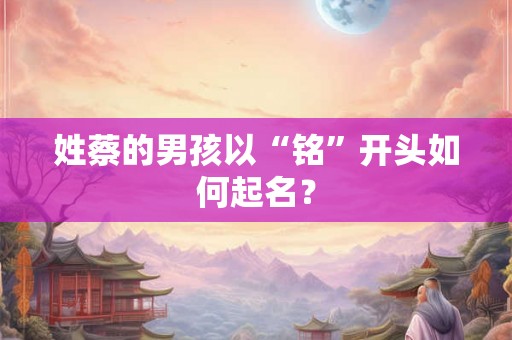 姓蔡的男孩以“铭”开头如何起名？