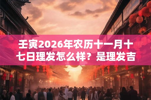 壬寅2026年农历十一月十七日理发怎么样？是理发吉日吗？