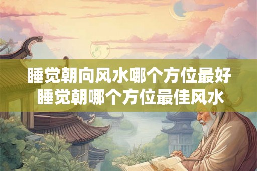 睡觉朝向风水哪个方位最好 睡觉朝哪个方位最佳风水