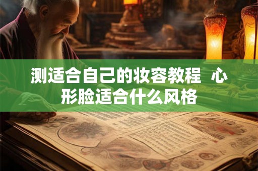 测适合自己的妆容教程 心形脸适合什么风格 测适合自己的妆容教程 心形脸适合什么风格