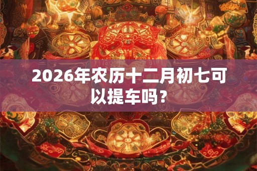 2026年农历十二月初七可以提车吗？