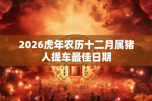 2026虎年农历十二月属猪人提车最佳日期