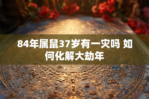 84年属鼠37岁有一灾吗 如何化解大劫年