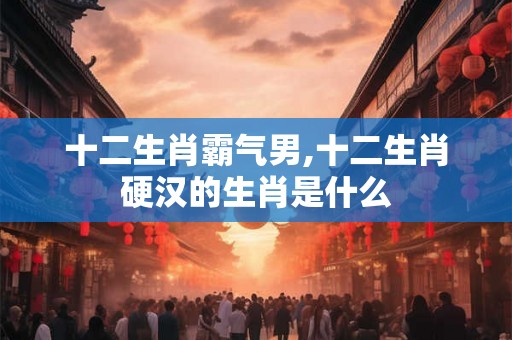 十二生肖霸气男,十二生肖硬汉的生肖是什么