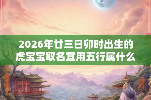 2026年廿三日卯时出生的虎宝宝取名宜用五行属什么的字 2026年廿三日卯时出生的虎宝宝取名宜用五行属什么的字