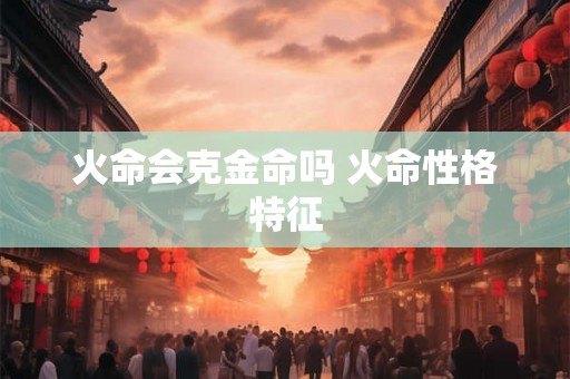 火命会克金命吗 火命性格特征 火命会克金命吗 火命性格特征
