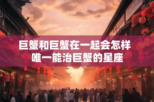 巨蟹和巨蟹在一起会怎样  唯一能治巨蟹的星座