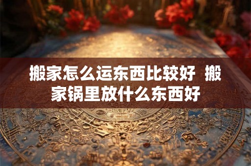 搬家怎么运东西比较好 搬家锅里放什么东西好 搬家怎么运东西比较好 搬家锅里放什么东西好