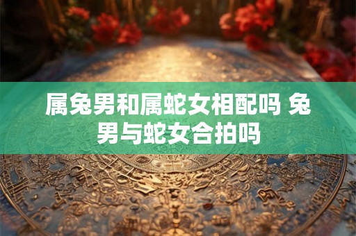 属兔男和属蛇女相配吗 兔男与蛇女合拍吗