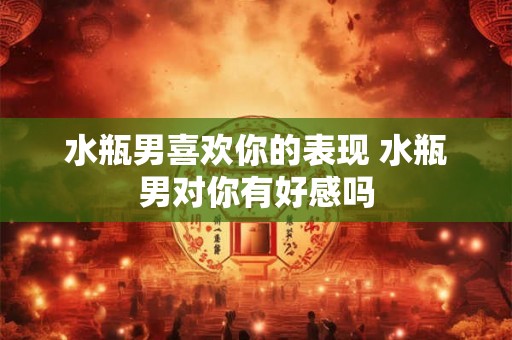 水瓶男喜欢你的表现 水瓶男对你有好感吗