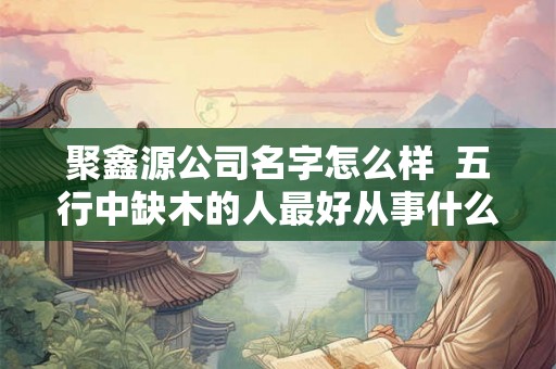 聚鑫源公司名字怎么样 五行中缺木的人最好从事什么行业 聚鑫源公司名字怎么样 五行中缺木的人最好从事什么行业