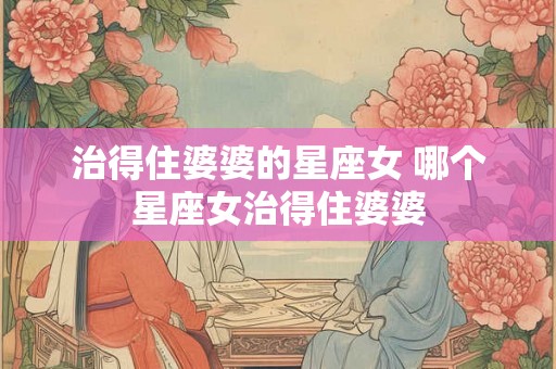 治得住婆婆的星座女 哪个星座女治得住婆婆