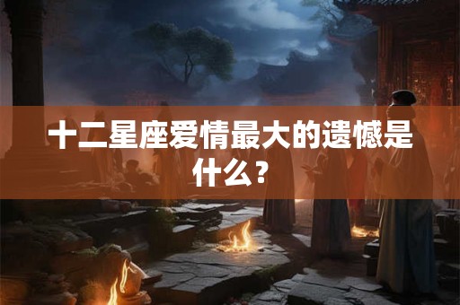 十二星座爱情最大的遗憾是什么？