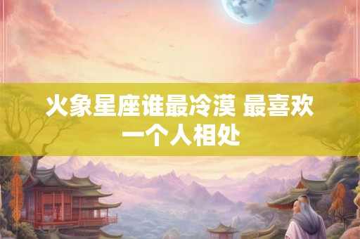 火象星座谁最冷漠 最喜欢一个人相处 火象星座谁最冷漠 最喜欢一个人相处