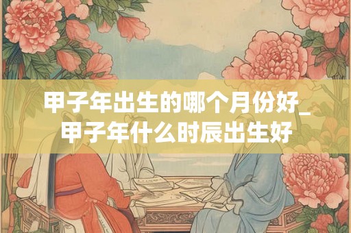 甲子年出生的哪个月份好_甲子年什么时辰出生好