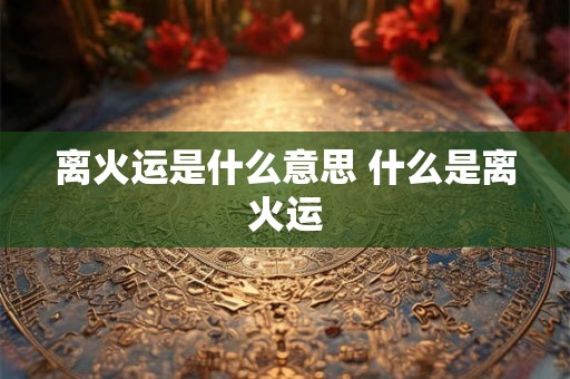 离火运是什么意思 什么是离火运 离火运是什么意思 什么是离火运