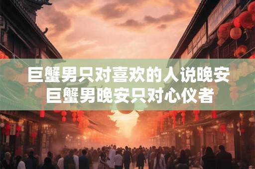 巨蟹男只对喜欢的人说晚安 巨蟹男晚安只对心仪者