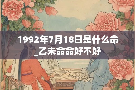 1992年7月18日是什么命_乙未命命好不好