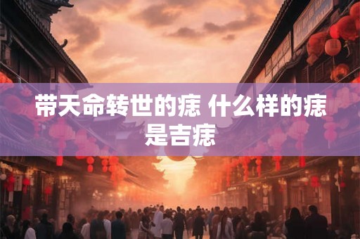 带天命转世的痣 什么样的痣是吉痣 带天命转世的痣 什么样的痣是吉痣