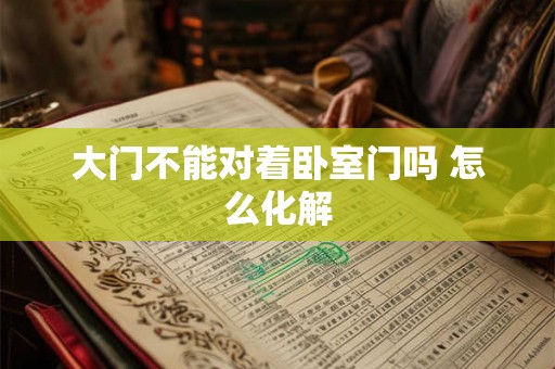 大门不能对着卧室门吗 怎么化解 大门不能对着卧室门吗 怎么化解