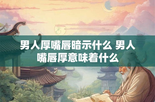男人厚嘴唇暗示什么 男人嘴唇厚意味着什么