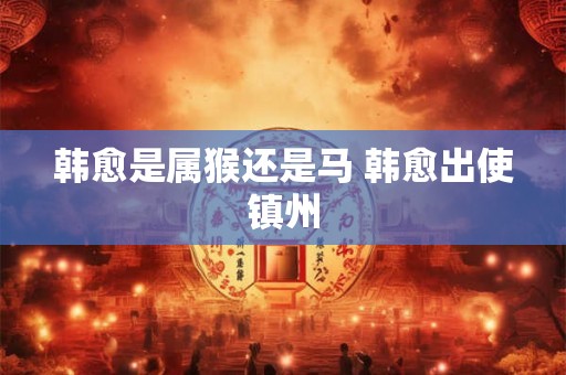 韩愈是属猴还是马 韩愈出使镇州
