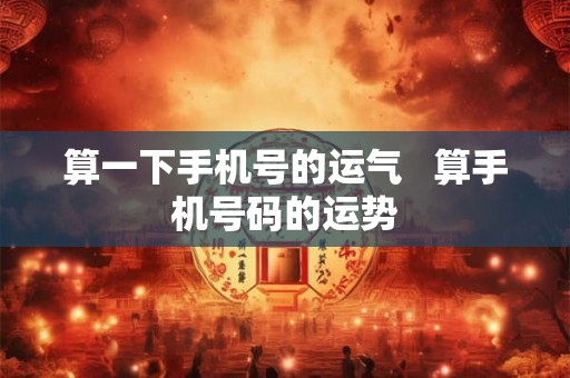 算一下手机号的运气   算手机号码的运势