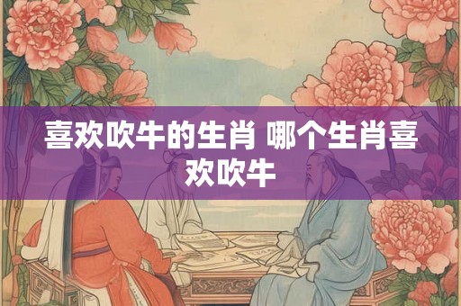 喜欢吹牛的生肖 哪个生肖喜欢吹牛