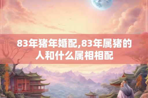 83年猪年婚配,83年属猪的人和什么属相相配