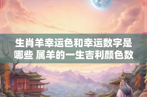 生肖羊幸运色和幸运数字是哪些 属羊的一生吉利颜色数字查询 生肖羊幸运色和幸运数字是哪些 属羊的一生吉利颜色数字查询