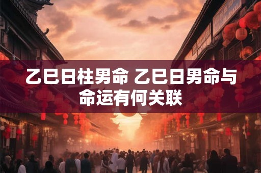 乙巳日柱男命 乙巳日男命与命运有何关联
