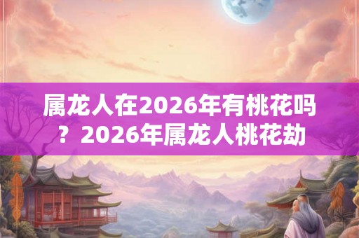 属龙人在2026年有桃花吗？2026年属龙人桃花劫