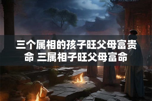 三个属相的孩子旺父母富贵命 三属相子旺父母富命