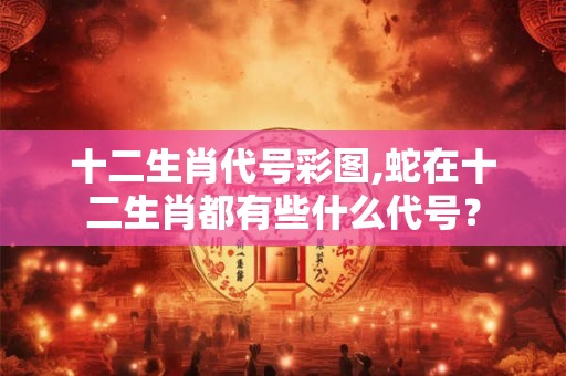 十二生肖代号彩图,蛇在十二生肖都有些什么代号？